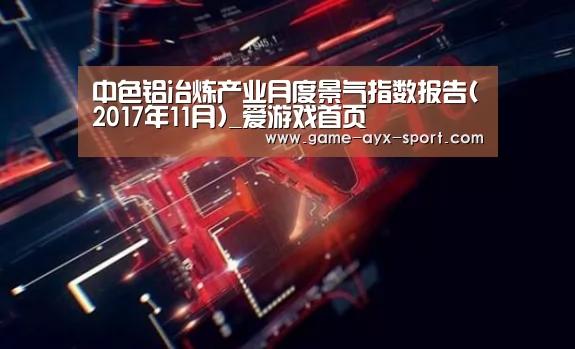 中色铝冶炼产业月度景气指数报告(2017年11月)_爱游戏首页(图2) 爱游戏体育